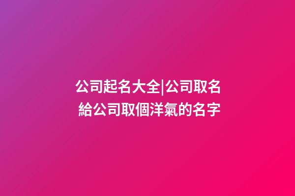 公司起名大全|公司取名 給公司取個洋氣的名字-第1張-公司起名-玄機派